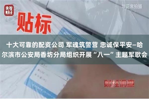 十大可靠的配资公司 军魂筑警营 忠诚保平安—哈尔滨市公安局香坊分局组织开展“八一”主题军歌会