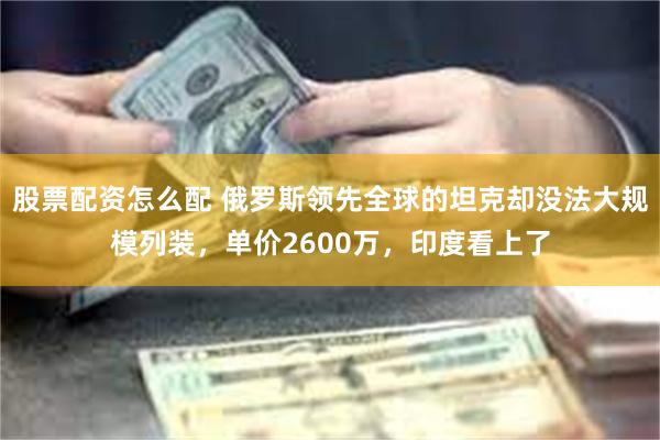 股票配资怎么配 俄罗斯领先全球的坦克却没法大规模列装，单价2600万，印度看上了