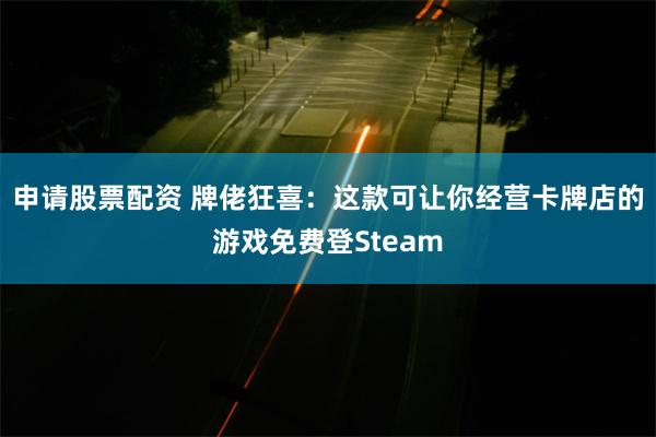 申请股票配资 牌佬狂喜：这款可让你经营卡牌店的游戏免费登Steam