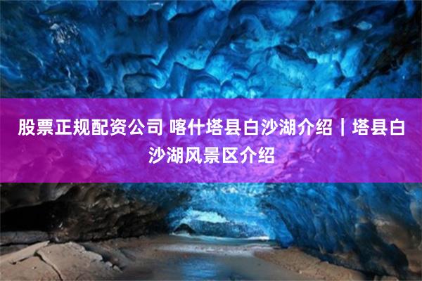 股票正规配资公司 喀什塔县白沙湖介绍｜塔县白沙湖风景区介绍