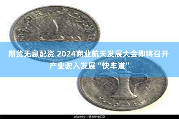 期货无息配资 2024商业航天发展大会即将召开 产业驶入发展“快车道”