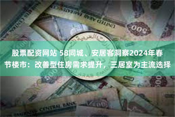 股票配资网站 58同城、安居客洞察2024年春节楼市：改善型住房需求提升，三居室为主流选择