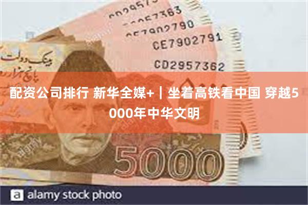 配资公司排行 新华全媒+｜坐着高铁看中国 穿越5000年中华文明