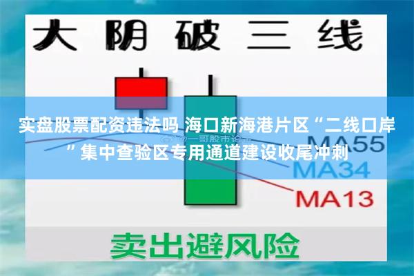 实盘股票配资违法吗 海口新海港片区“二线口岸”集中查验区专用通道建设收尾冲刺