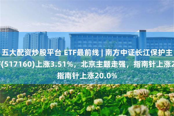 五大配资炒股平台 ETF最前线 | 南方中证长江保护主题ETF(517160)上涨3.51%，北京主题走强，指南针上涨20.0%