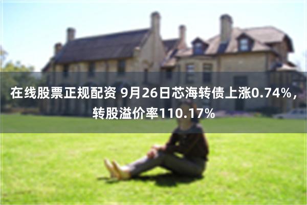 在线股票正规配资 9月26日芯海转债上涨0.74%，转股溢价率110.17%