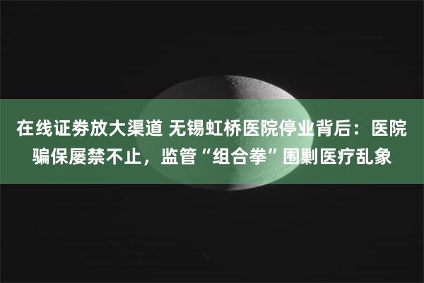 在线证劵放大渠道 无锡虹桥医院停业背后：医院骗保屡禁不止，监管“组合拳”围剿医疗乱象