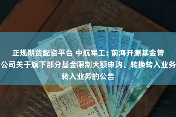 正规期货配资平台 中航军工: 前海开源基金管理有限公司关于旗下部分基金限制大额申购、转换转入业务的公告