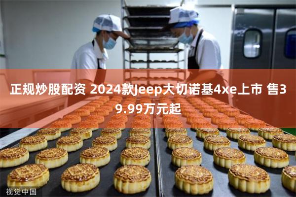 正规炒股配资 2024款Jeep大切诺基4xe上市 售39.99万元起