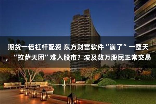 期货一倍杠杆配资 东方财富软件“崩了”一整天，“拉萨天团”难入股市？波及数万股民正常交易