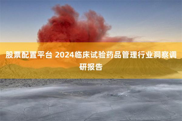 股票配置平台 2024临床试验药品管理行业洞察调研报告