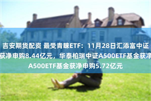 吉安期货配资 最受青睐ETF：11月28日汇添富中证A500指数ETF获净申购8.44亿元，华泰柏瑞中证A500ETF基金获净申购5.72亿元