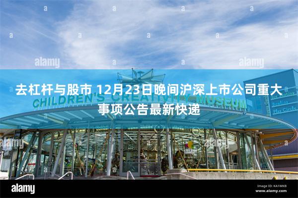 去杠杆与股市 12月23日晚间沪深上市公司重大事项公告最新快递