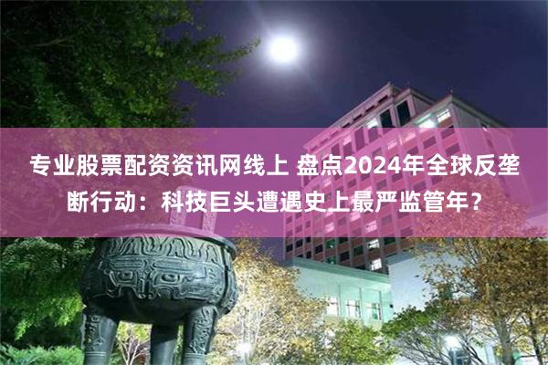 专业股票配资资讯网线上 盘点2024年全球反垄断行动：科技巨头遭遇史上最严监管年？