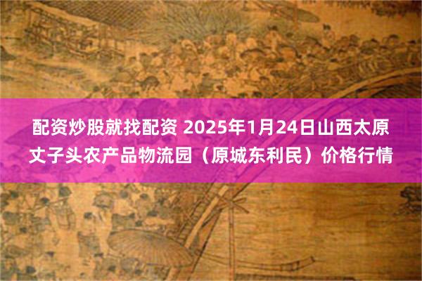 配资炒股就找配资 2025年1月24日山西太原丈子头农产品物流园（原城东利民）价格行情