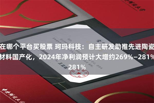 在哪个平台买股票 珂玛科技：自主研发助推先进陶瓷材料国产化，2024年净利润预计大增约269%—281%