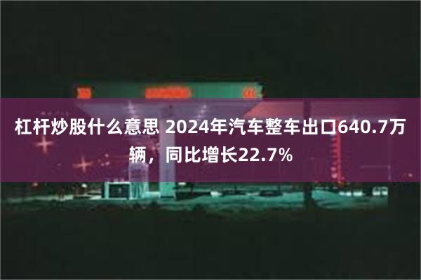 杠杆炒股什么意思 2024年汽车整车出口640.7万辆，同比增长22.7%