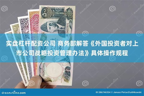 实盘杠杆配资公司 商务部解答《外国投资者对上市公司战略投资管理办法》具体操作规程