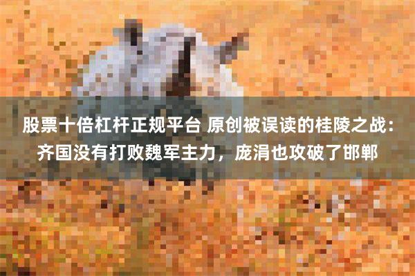 股票十倍杠杆正规平台 原创被误读的桂陵之战：齐国没有打败魏军主力，庞涓也攻破了邯郸