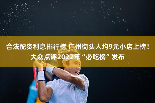 合法配资利息排行榜 广州街头人均9元小店上榜！大众点评2022年“必吃榜”发布